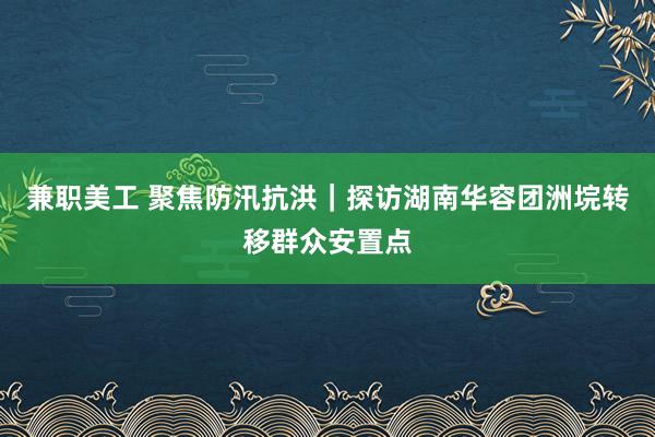 兼职美工 聚焦防汛抗洪｜探访湖南华容团洲垸转移群众安置点