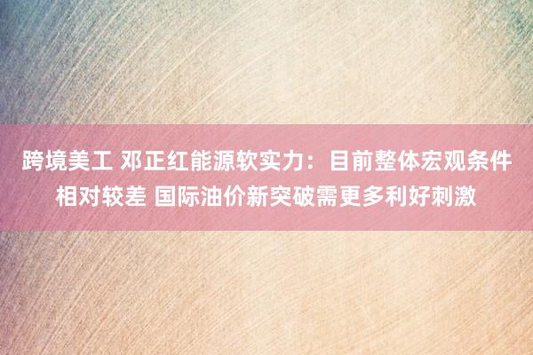 跨境美工 邓正红能源软实力：目前整体宏观条件相对较差 国际油价新突破需更多利好刺激