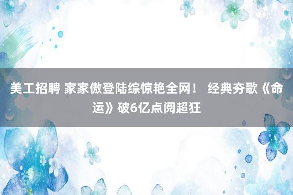 美工招聘 家家傲登陆综惊艳全网！ 经典夯歌《命运》破6亿点阅超狂