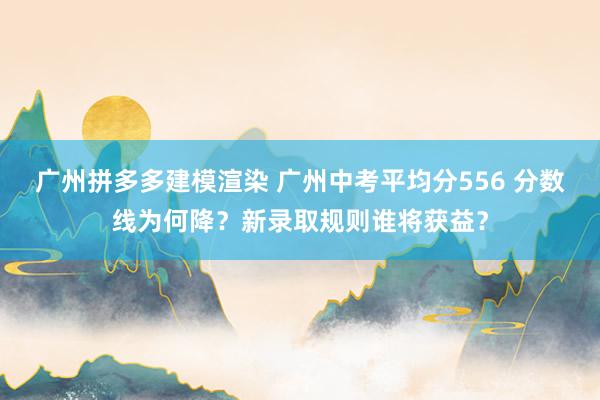 广州拼多多建模渲染 广州中考平均分556 分数线为何降？新录取规则谁将获益？