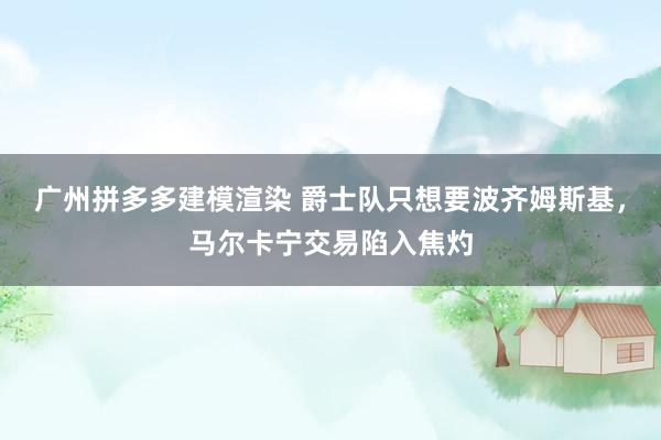 广州拼多多建模渲染 爵士队只想要波齐姆斯基，马尔卡宁交易陷入焦灼