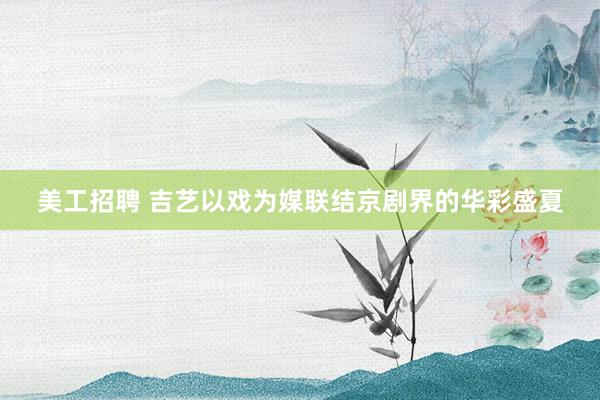 美工招聘 吉艺以戏为媒联结京剧界的华彩盛夏