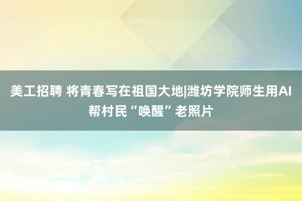 美工招聘 将青春写在祖国大地|潍坊学院师生用AI帮村民“唤醒”老照片