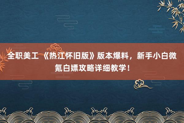 全职美工 《热江怀旧版》版本爆料，新手小白微氪白嫖攻略详细教学！