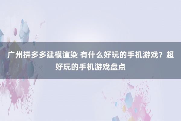 广州拼多多建模渲染 有什么好玩的手机游戏？超好玩的手机游戏盘点