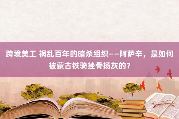 跨境美工 祸乱百年的暗杀组织——阿萨辛，是如何被蒙古铁骑挫骨扬灰的？