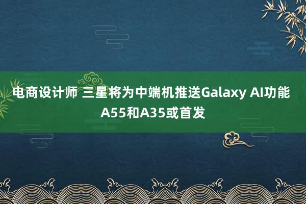 电商设计师 三星将为中端机推送Galaxy AI功能 A55和A35或首发