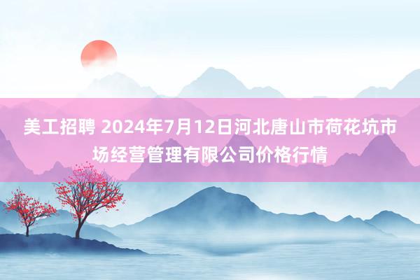 美工招聘 2024年7月12日河北唐山市荷花坑市场经营管理有限公司价格行情