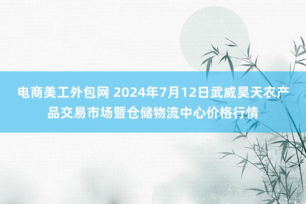 电商美工外包网 2024年7月12日武威昊天农产品交易市场暨仓储物流中心价格行情