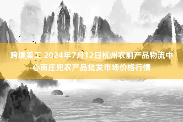 跨境美工 2024年7月12日杭州农副产品物流中心南庄兜农产品批发市场价格行情