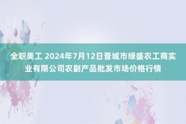 全职美工 2024年7月12日晋城市绿盛农工商实业有限公司农副产品批发市场价格行情