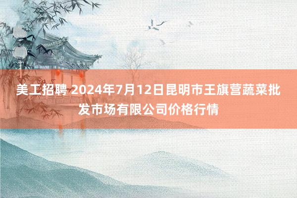 美工招聘 2024年7月12日昆明市王旗营蔬菜批发市场有限公司价格行情