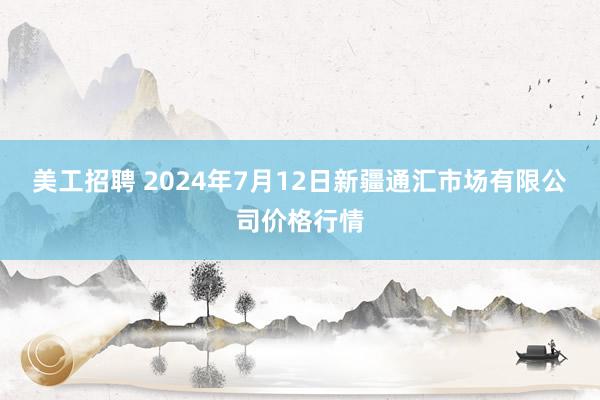 美工招聘 2024年7月12日新疆通汇市场有限公司价格行情