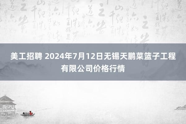 美工招聘 2024年7月12日无锡天鹏菜篮子工程有限公司价格行情