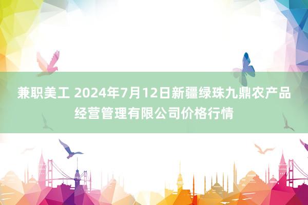 兼职美工 2024年7月12日新疆绿珠九鼎农产品经营管理有限公司价格行情