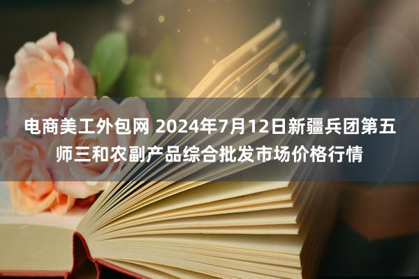 电商美工外包网 2024年7月12日新疆兵团第五师三和农副产品综合批发市场价格行情