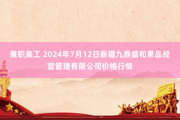 兼职美工 2024年7月12日新疆九鼎盛和果品经营管理有限公司价格行情