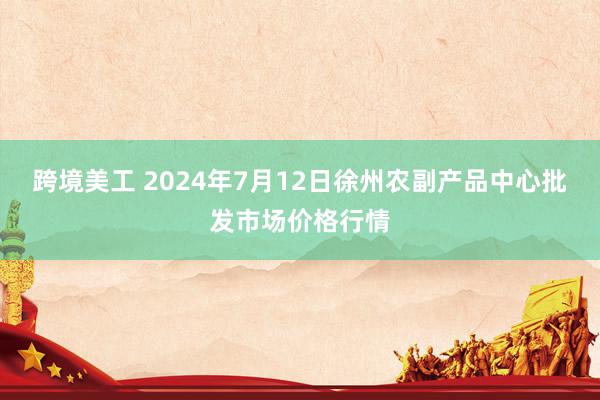 跨境美工 2024年7月12日徐州农副产品中心批发市场价格行情