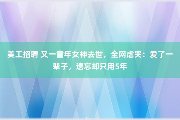 美工招聘 又一童年女神去世，全网虐哭：爱了一辈子，遗忘却只用5年