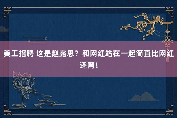 美工招聘 这是赵露思？和网红站在一起简直比网红还网！