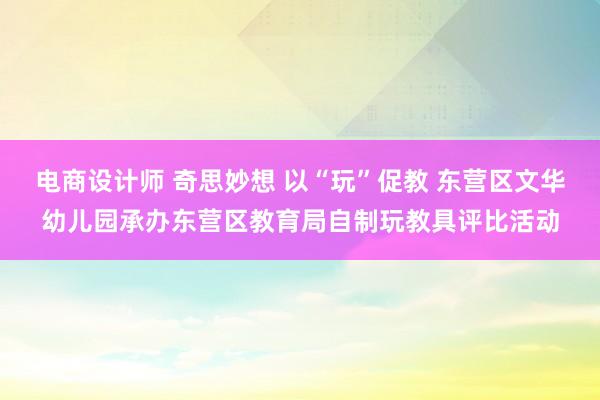 电商设计师 奇思妙想 以“玩”促教 东营区文华幼儿园承办东营区教育局自制玩教具评比活动