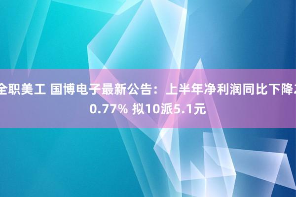 全职美工 国博电子最新公告：上半年净利润同比下降20.77% 拟10派5.1元