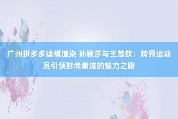 广州拼多多建模渲染 孙颖莎与王楚钦：跨界运动员引领时尚潮流的魅力之路