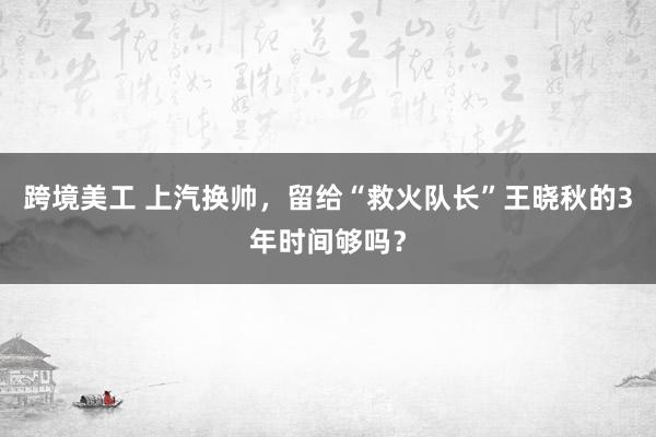 跨境美工 上汽换帅，留给“救火队长”王晓秋的3年时间够吗？