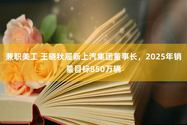 兼职美工 王晓秋履新上汽集团董事长，2025年销量目标850万辆