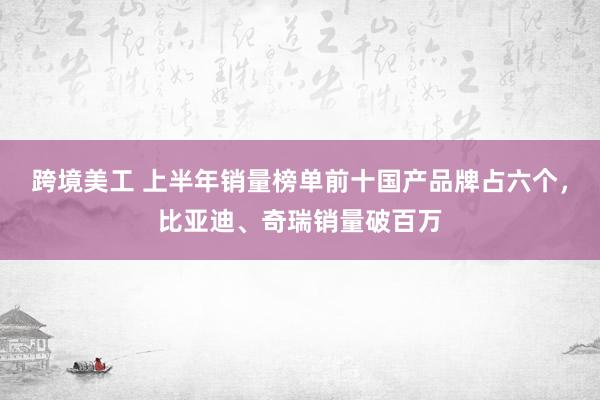 跨境美工 上半年销量榜单前十国产品牌占六个，比亚迪、奇瑞销量破百万