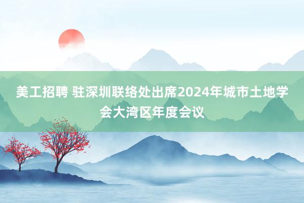 美工招聘 驻深圳联络处出席2024年城市土地学会大湾区年度会议