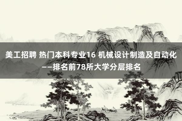 美工招聘 热门本科专业16 机械设计制造及自动化——排名前78所大学分层排名