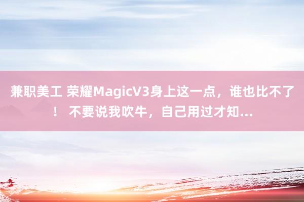 兼职美工 荣耀MagicV3身上这一点，谁也比不了！ 不要说我吹牛，自己用过才知...