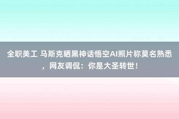 全职美工 马斯克晒黑神话悟空AI照片称莫名熟悉，网友调侃：你是大圣转世！