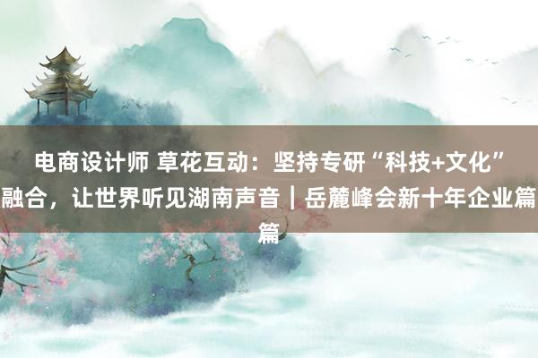 电商设计师 草花互动：坚持专研“科技+文化”融合，让世界听见湖南声音︱岳麓峰会新十年企业篇