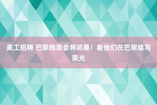 美工招聘 巴黎残奥会将闭幕！看他们在巴黎续写荣光