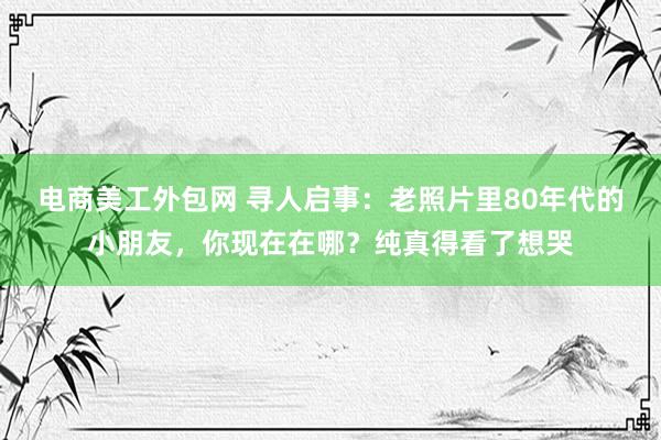 电商美工外包网 寻人启事：老照片里80年代的小朋友，你现在在哪？纯真得看了想哭