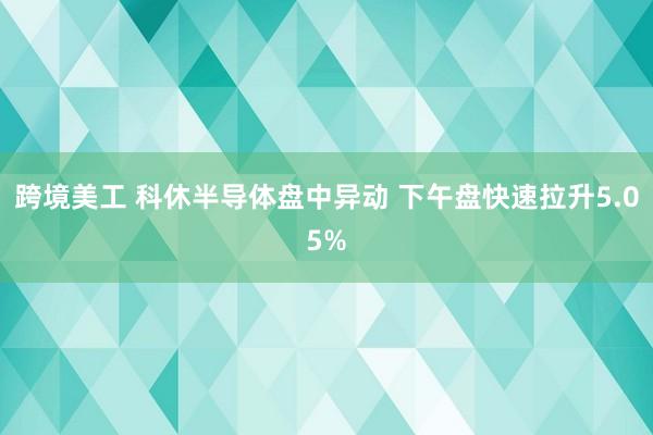 跨境美工 科休半导体盘中异动 下午盘快速拉升5.05%