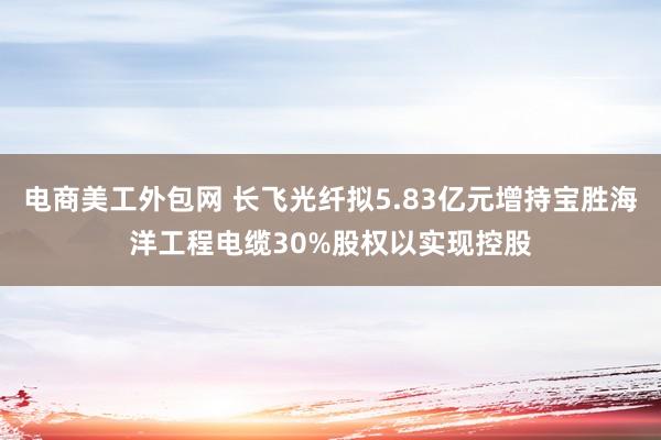 电商美工外包网 长飞光纤拟5.83亿元增持宝胜海洋工程电缆30%股权以实现控股