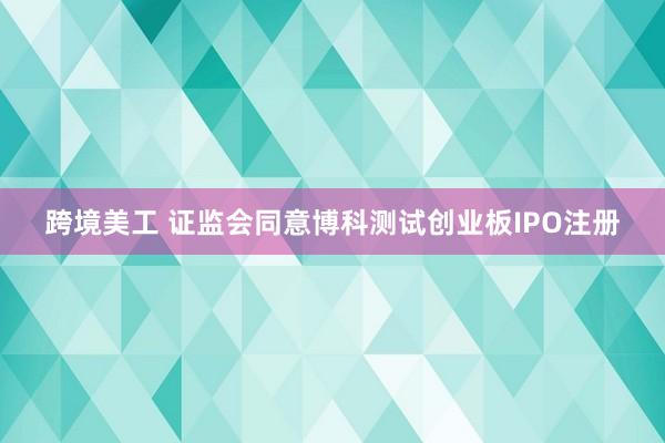 跨境美工 证监会同意博科测试创业板IPO注册