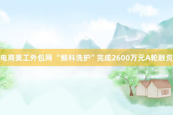 电商美工外包网 “鲸科洗护”完成2600万元A轮融资