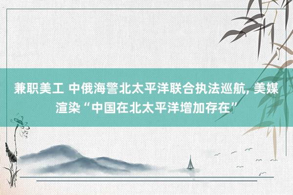 兼职美工 中俄海警北太平洋联合执法巡航, 美媒渲染“中国在北太平洋增加存在”