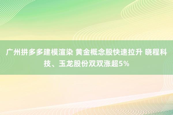 广州拼多多建模渲染 黄金概念股快速拉升 晓程科技、玉龙股份双双涨超5%