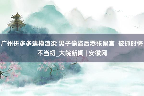 广州拼多多建模渲染 男子偷盗后嚣张留言  被抓时悔不当初_大皖新闻 | 安徽网