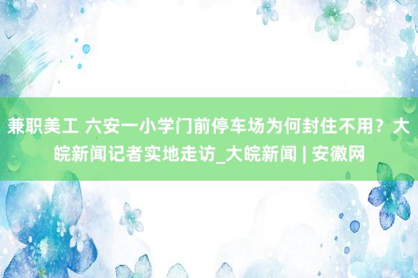 兼职美工 六安一小学门前停车场为何封住不用？大皖新闻记者实地走访_大皖新闻 | 安徽网