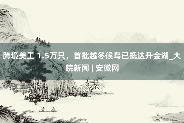 跨境美工 1.5万只，首批越冬候鸟已抵达升金湖_大皖新闻 | 安徽网