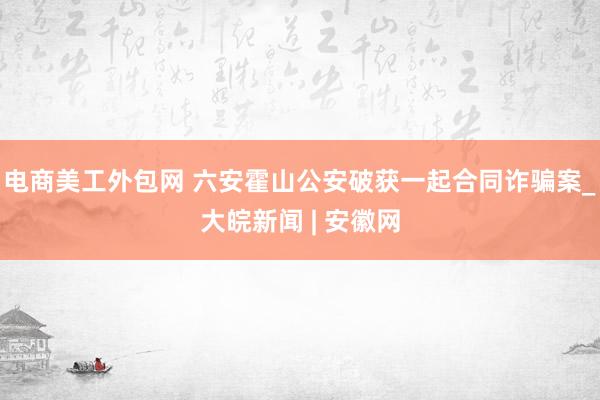 电商美工外包网 六安霍山公安破获一起合同诈骗案_大皖新闻 | 安徽网